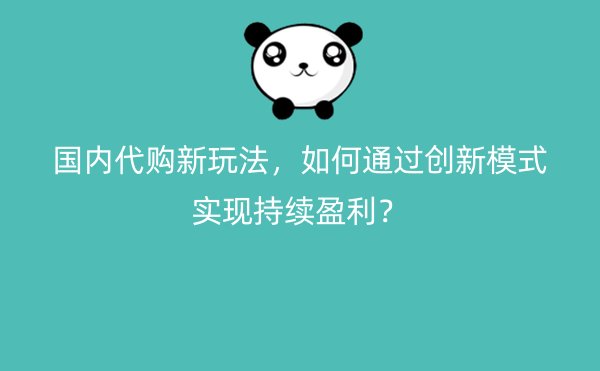 国内代购新玩法，如何通过创新模式实现持续盈利？