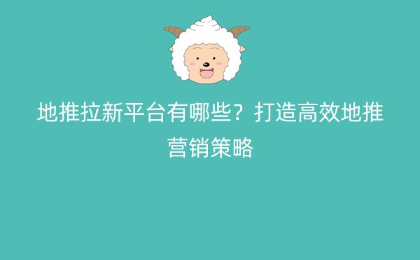 地推拉新平台有哪些？打造高效地推营销策略