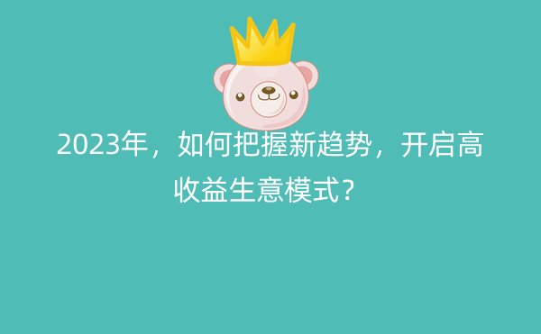 2023年，如何把握新趋势，开启高收益生意模式？