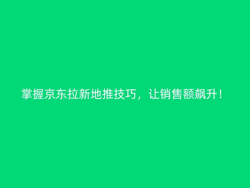 掌握京东拉新地推技巧，让销售额飙升！