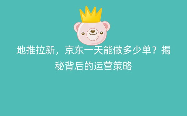 地推拉新，京东一天能做多少单？揭秘背后的运营策略