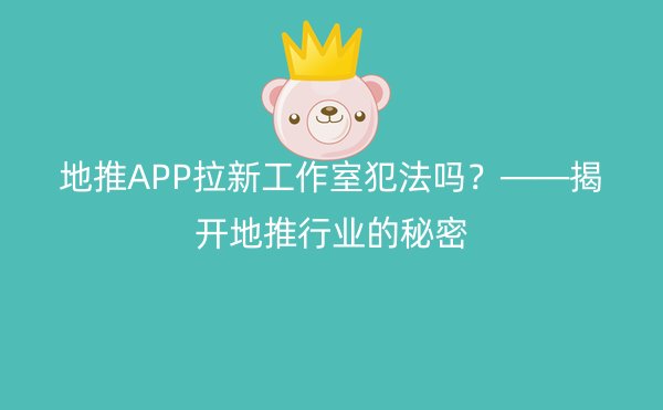 地推APP拉新工作室犯法吗？——揭开地推行业的秘密