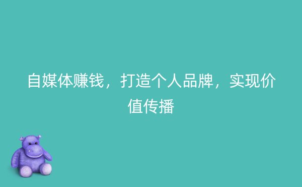 自媒体赚钱，打造个人品牌，实现价值传播