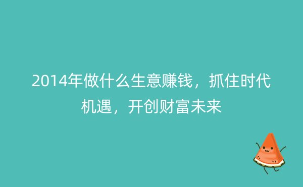 2014年做什么生意赚钱，抓住时代机遇，开创财富未来