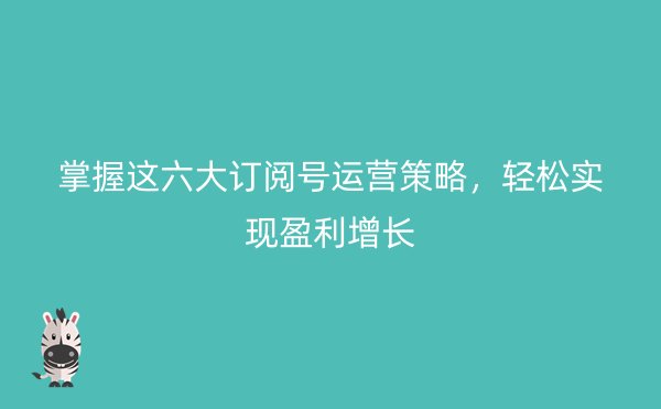 掌握这六大订阅号运营策略，轻松实现盈利增长