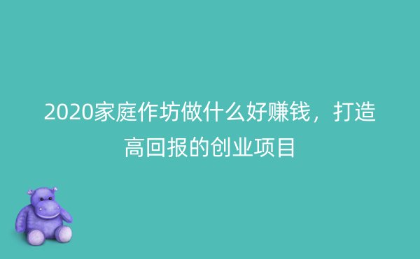 2020家庭作坊做什么好赚钱，打造高回报的创业项目