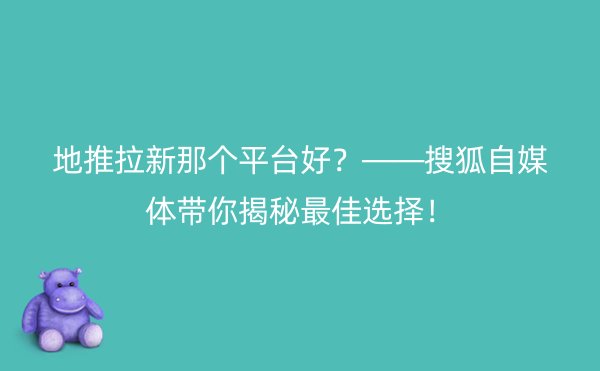 地推拉新那个平台好？——搜狐自媒体带你揭秘最佳选择！