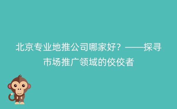 北京专业地推公司哪家好？——探寻市场推广领域的佼佼者