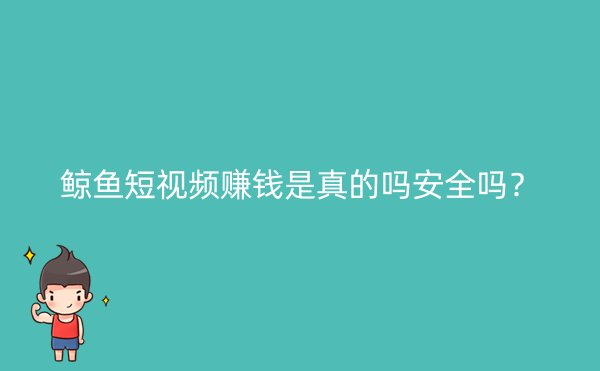 鲸鱼短视频赚钱是真的吗安全吗？