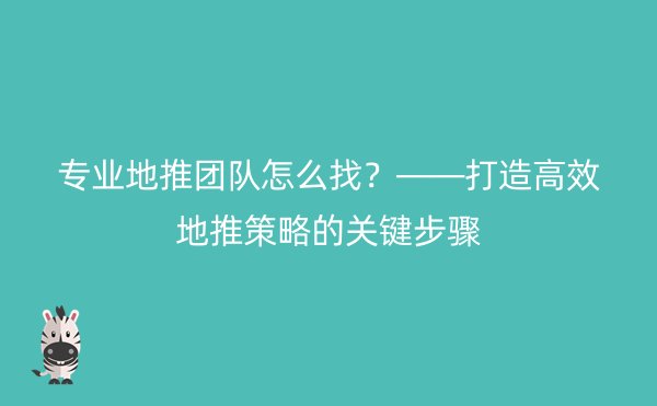 专业地推团队怎么找？——打造高效地推策略的关键步骤