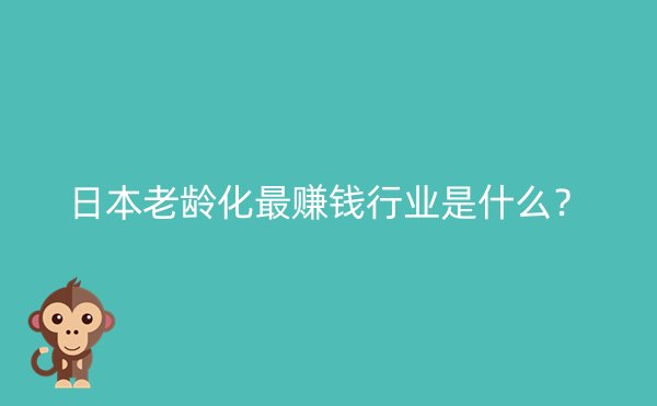 日本老龄化最赚钱行业是什么？