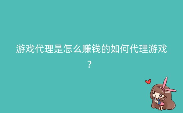 游戏代理是怎么赚钱的如何代理游戏？