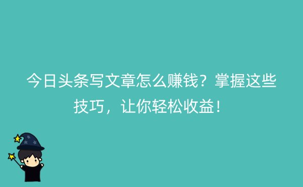 今日头条写文章怎么赚钱？掌握这些技巧，让你轻松收益！