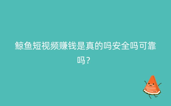 鲸鱼短视频赚钱是真的吗安全吗可靠吗？