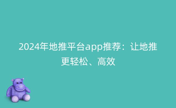 2024年地推平台app推荐：让地推更轻松、高效