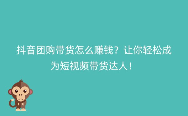 抖音团购带货怎么赚钱？让你轻松成为短视频带货达人！