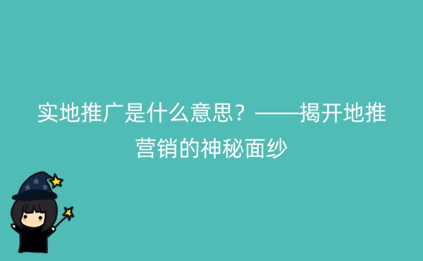 实地推广是什么意思？——揭开地推营销的神秘面纱