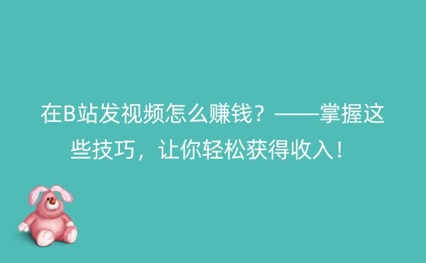 在B站发视频怎么赚钱？——掌握这些技巧，让你轻松获得收入！