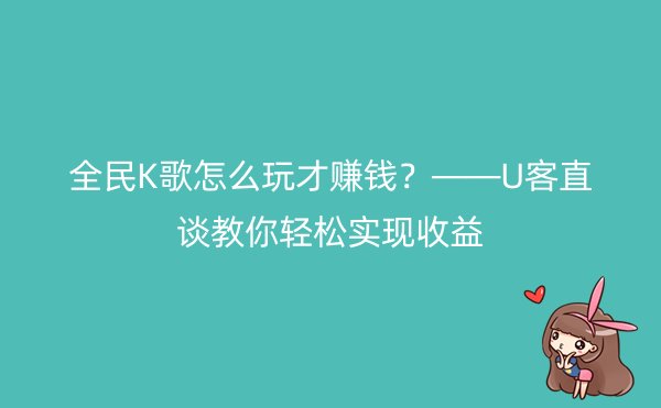 全民K歌怎么玩才赚钱？——U客直谈教你轻松实现收益