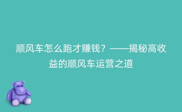 顺风车怎么跑才赚钱？——揭秘高收益的顺风车运营之道