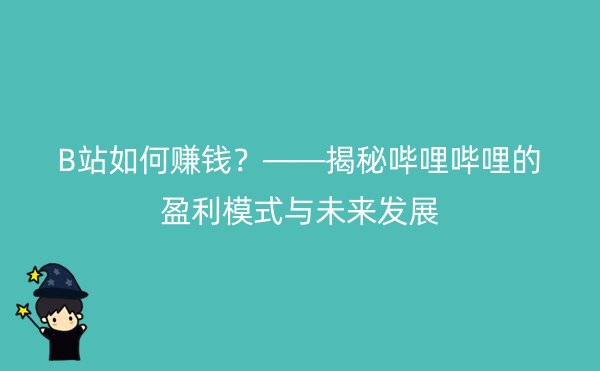 B站如何赚钱？——揭秘哔哩哔哩的盈利模式与未来发展