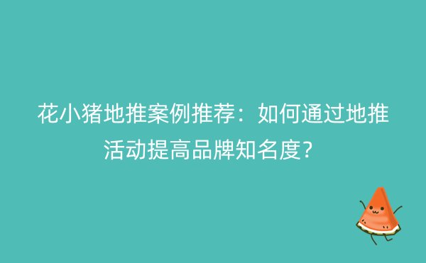 花小猪地推案例推荐：如何通过地推活动提高品牌知名度？