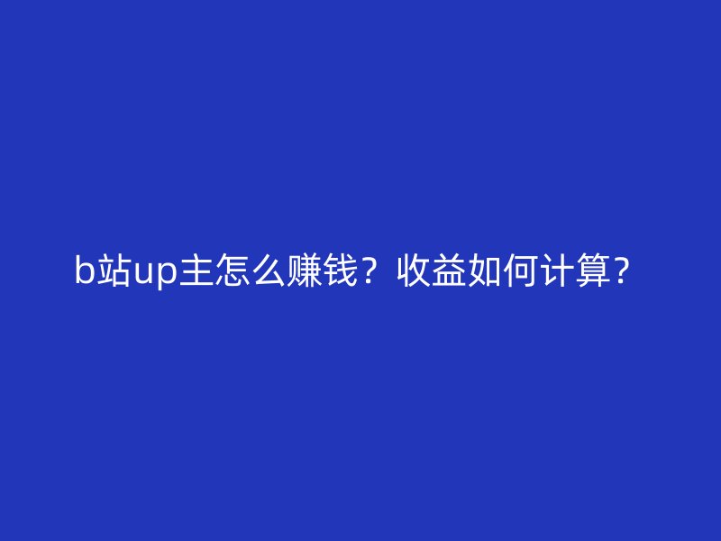 b站up主怎么赚钱？收益如何计算？