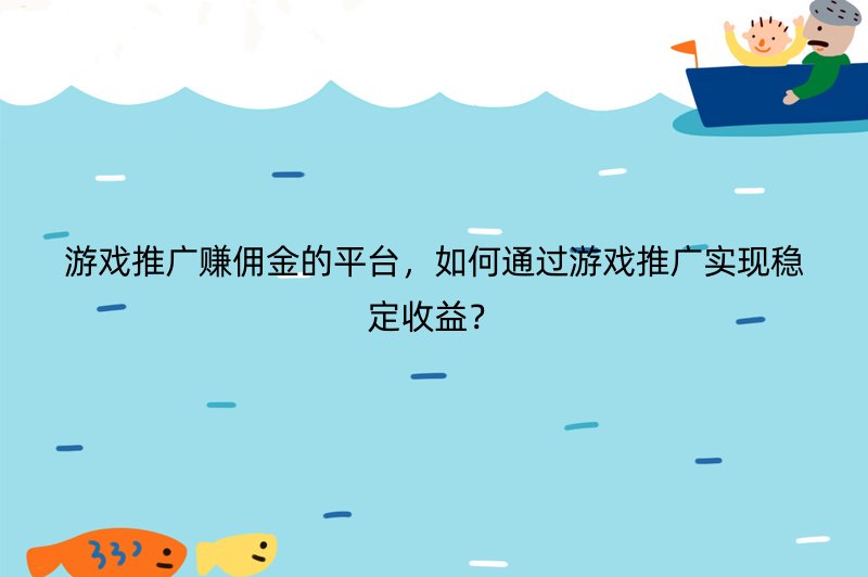 游戏推广赚佣金的平台，如何通过游戏推广实现稳定收益？