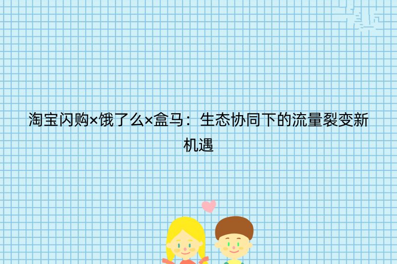 淘宝闪购×饿了么×盒马：生态协同下的流量裂变新机遇