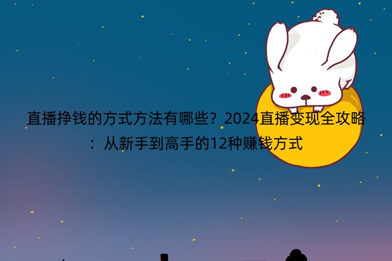 直播挣钱的方式方法有哪些？2024直播变现全攻略：从新手到高手的12种赚钱方式
