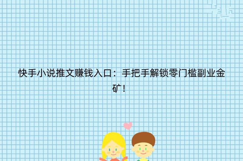 快手小说推文赚钱入口：手把手解锁零门槛副业金矿！