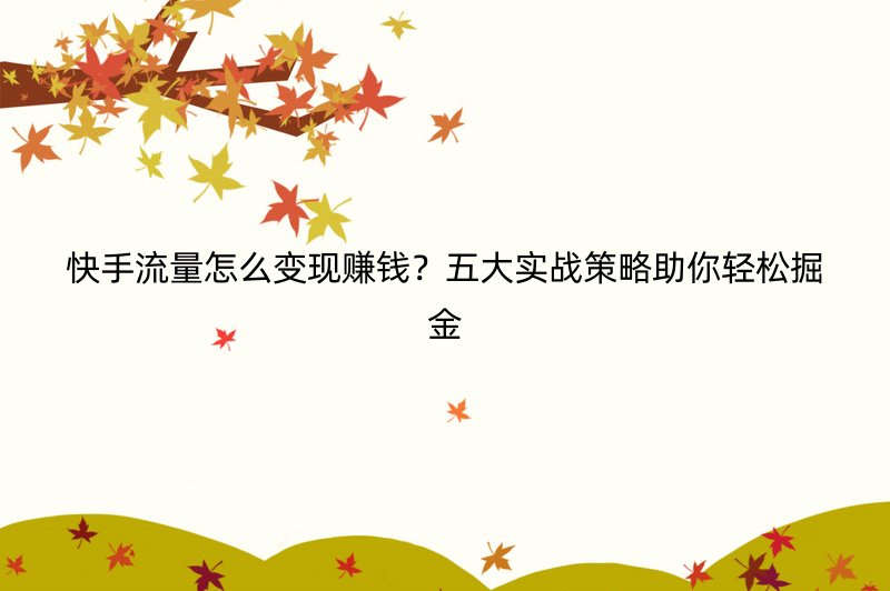 快手流量怎么变现赚钱？五大实战策略助你轻松掘金
