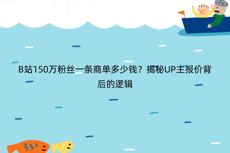 B站150万粉丝一条商单多少钱？揭秘UP主报价背后的逻辑
